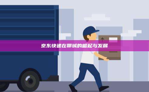 京东快递在聊城的崛起与发展