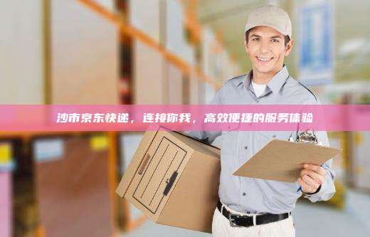 沙市京东快递，连接你我，高效便捷的服务体验