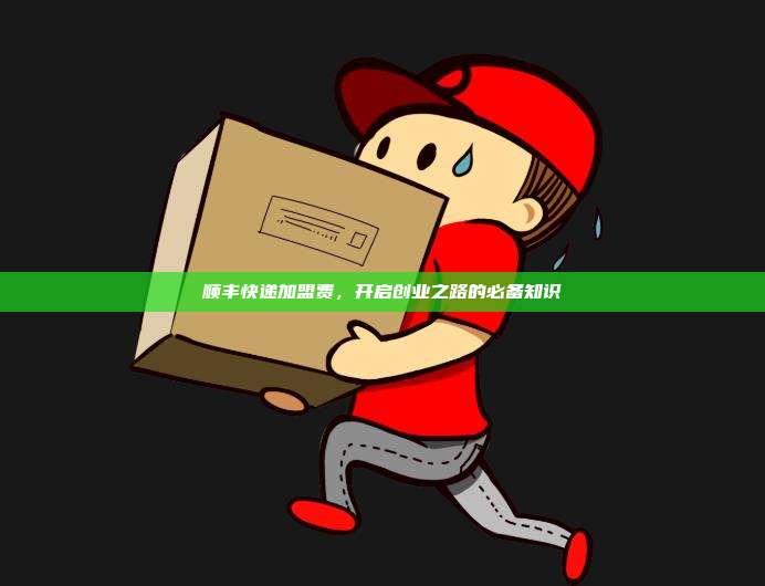 顺丰快递加盟费,开启创业之路的必备知识