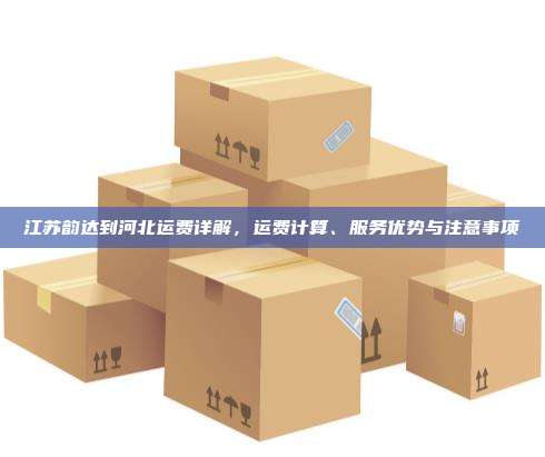 江苏韵达到河北运费详解,运费计算、服务优势与注意事项
