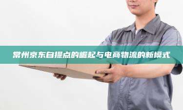 常州京东自提点的崛起与电商物流的新模式