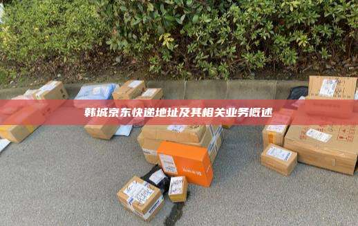 韩城京东快递地址及其相关业务概述