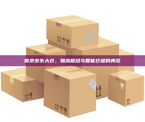 南京京东大仓，物流枢纽与智能仓储的典范