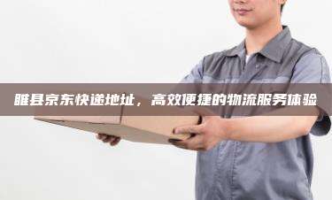 睢县京东快递地址,高效便捷的物流服务体验
