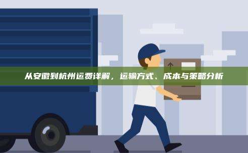 从安徽到杭州运费详解，运输方式、成本与策略分析