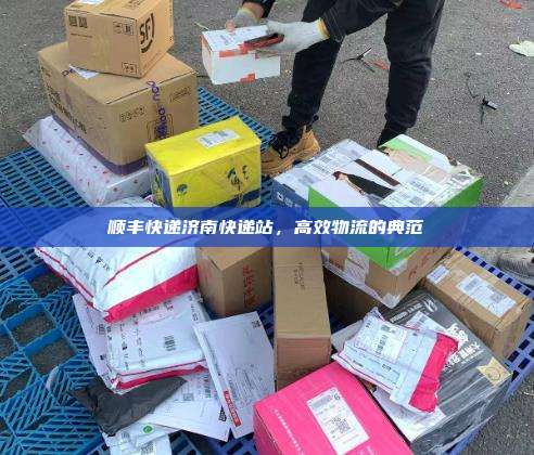 顺丰快递济南快递站，高效物流的典范