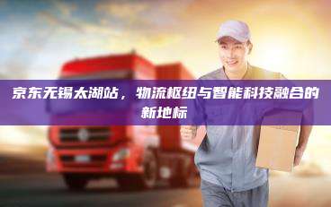 京东无锡太湖站，物流枢纽与智能科技融合的新地标