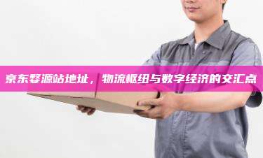 京东婺源站地址，物流枢纽与数字经济的交汇点