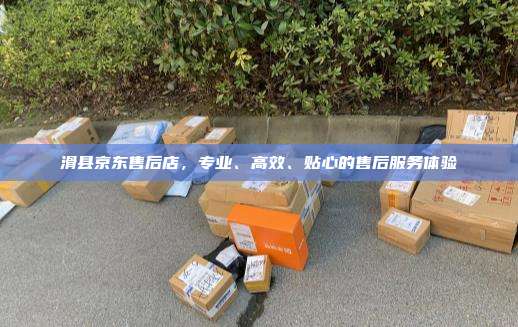 滑县京东售后店，专业、高效、贴心的售后服务体验