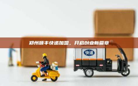 郑州顺丰快递加盟，开启创业新篇章