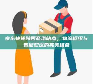 京东快递陕西商洛站点，物流枢纽与智能配送的完美结合