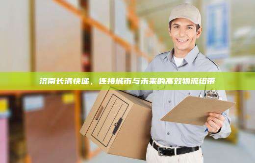 济南长清快递，连接城市与未来的高效物流纽带