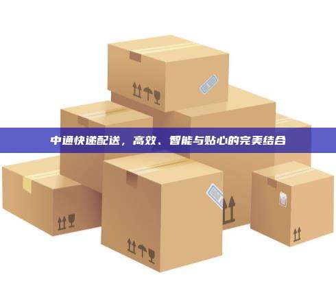 中通快递配送，高效、智能与贴心的完美结合