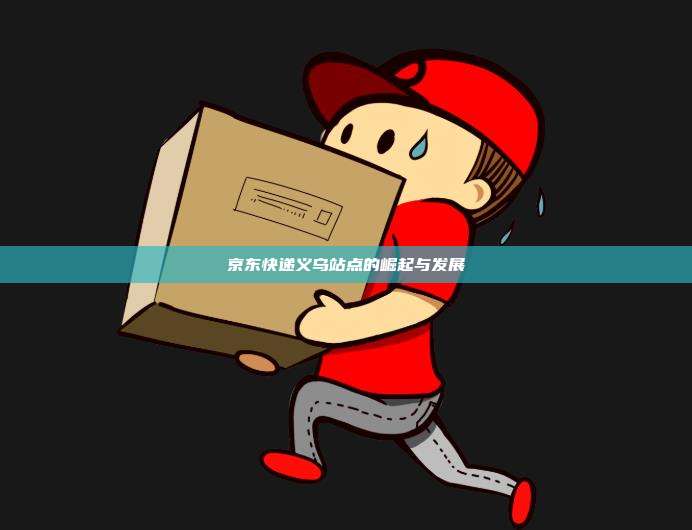 京东快递义乌站点的崛起与发展