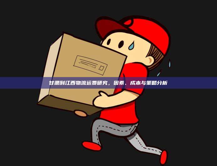 甘肃到江西物流运费研究，因素、成本与策略分析
