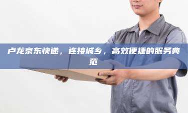 卢龙京东快递,连接城乡,高效便捷的服务典范