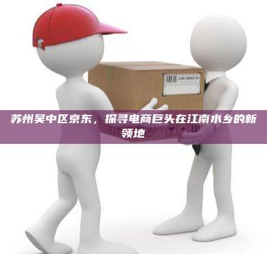 苏州吴中区京东，探寻电商巨头在江南水乡的新领地