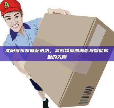沈阳京东东盛配送站，高效物流的缩影与智能转型的先锋