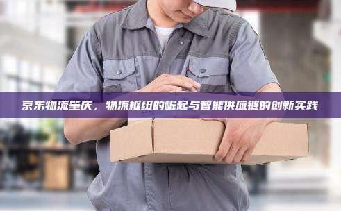 京东物流肇庆，物流枢纽的崛起与智能供应链的创新实践