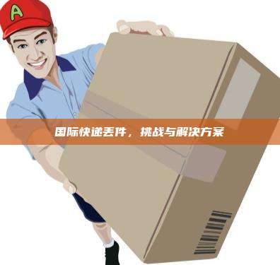 国际快递丢件，挑战与解决方案