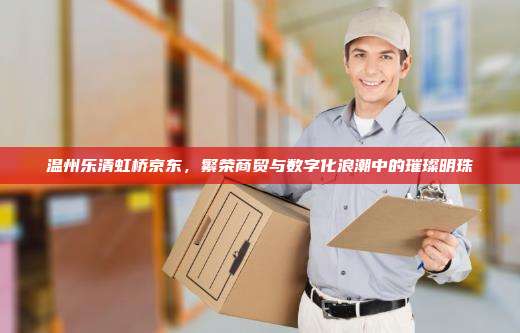 温州乐清虹桥京东，繁荣商贸与数字化浪潮中的璀璨明珠