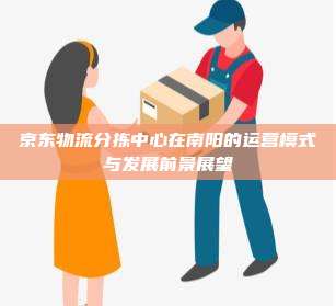 京东物流分拣中心在南阳的运营模式与发展前景展望