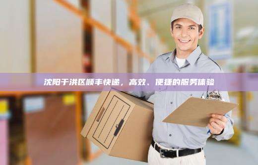 沈阳于洪区顺丰快递，高效、便捷的服务体验