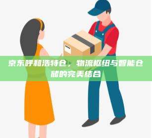 京东呼和浩特仓，物流枢纽与智能仓储的完美结合