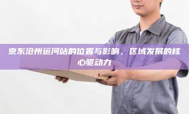 京东沧州运河站的位置与影响，区域发展的核心驱动力