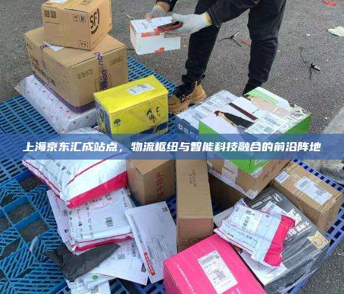 上海京东汇成站点，物流枢纽与智能科技融合的前沿阵地