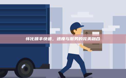 怀化顺丰快递，速度与服务的完美融合