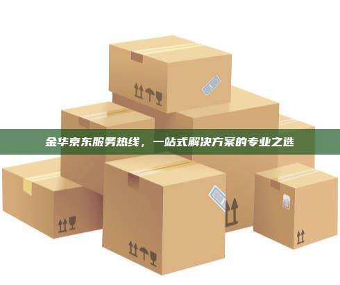 金华京东服务热线，一站式解决方案的专业之选