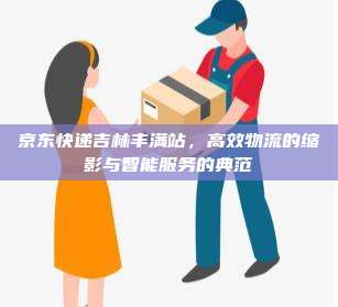 京东快递吉林丰满站，高效物流的缩影与智能服务的典范