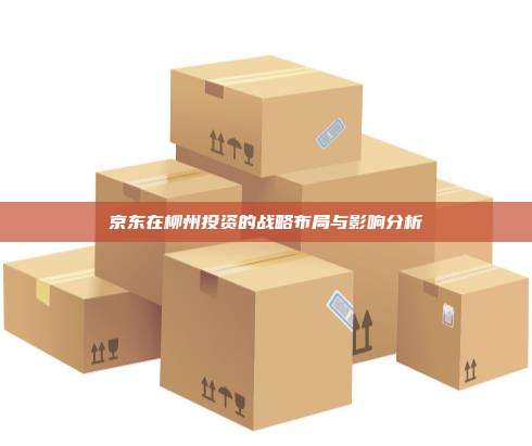 京东在柳州投资的战略布局与影响分析