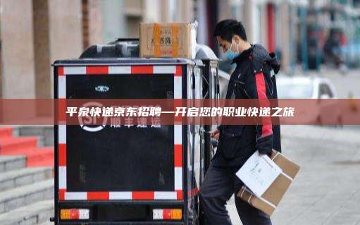 平泉快递京东招聘—开启您的职业快递之旅
