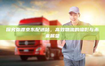 探究弥渡京东配送站，高效物流的缩影与未来展望