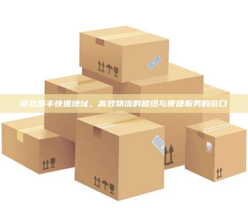 湖北顺丰快递地址,高效物流的枢纽与便捷服务的窗口