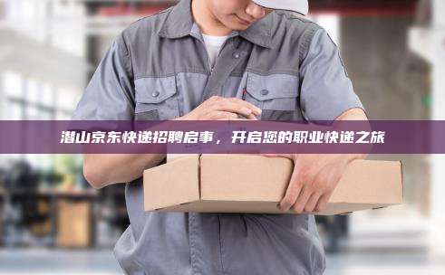 潜山京东快递招聘启事，开启您的职业快递之旅