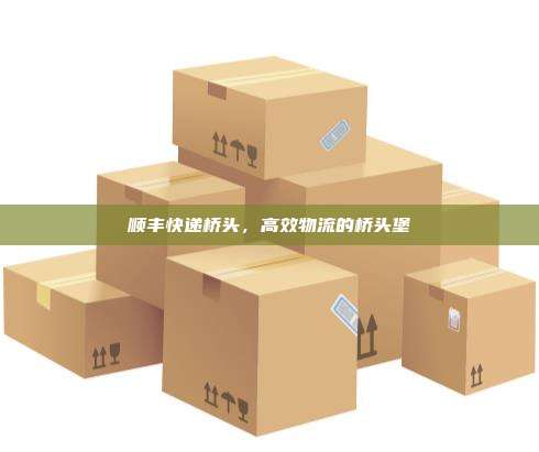 顺丰快递桥头，高效物流的桥头堡