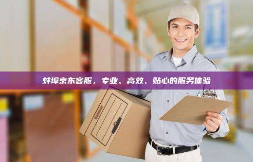 蚌埠京东客服，专业、高效、贴心的服务体验