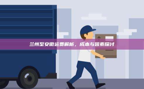 兰州至安徽运费解析，成本与因素探讨