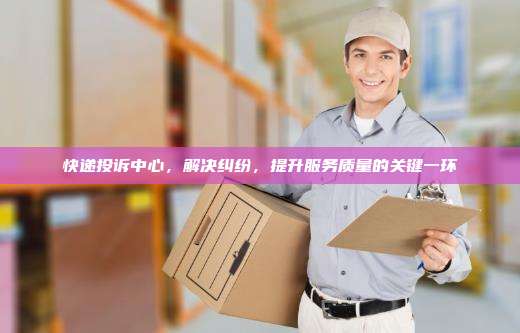 快递投诉中心，解决纠纷，提升服务质量的关键一环