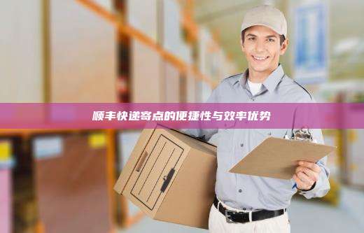 顺丰快递寄点的便捷性与效率优势