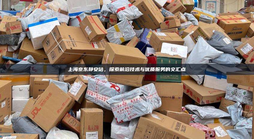 上海京东静安站，探索前沿技术与优质服务的交汇点