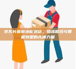 京东长春前进配送站，物流枢纽与智能转型的先锋力量