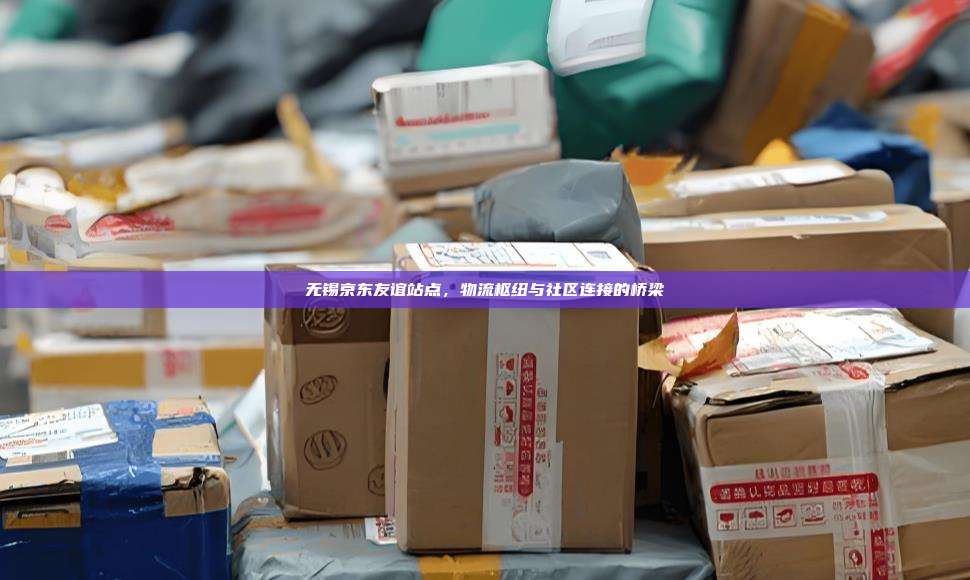 无锡京东友谊站点，物流枢纽与社区连接的桥梁