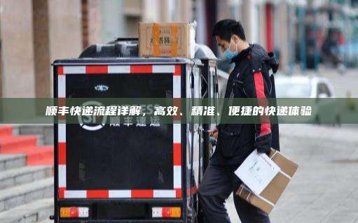 顺丰快递流程详解，高效、精准、便捷的快递体验