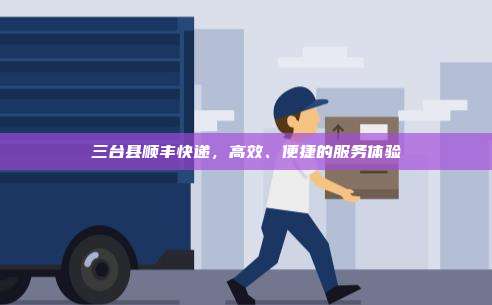 三台县顺丰快递，高效、便捷的服务体验