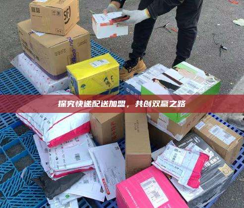 探究快递配送加盟，共创双赢之路