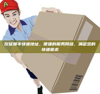 仪征顺丰快递地址，便捷的服务网络，满足您的快递需求